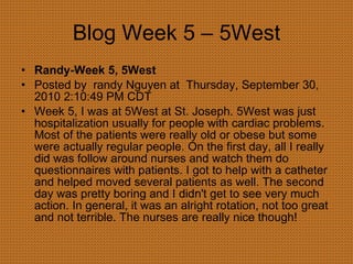 Blog Week 5 – 5West Randy-Week 5, 5West  Posted by  randy Nguyen at  Thursday, September 30, 2010 2:10:49 PM CDT Week 5, I was at 5West at St. Joseph. 5West was just hospitalization usually for people with cardiac problems. Most of the patients were really old or obese but some were actually regular people. On the first day, all I really did was follow around nurses and watch them do questionnaires with patients. I got to help with a catheter and helped moved several patients as well. The second day was pretty boring and I didn't get to see very much action. In general, it was an alright rotation, not too great and not terrible. The nurses are really nice though! 