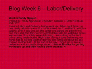 Blog Week 6 – Labor/Delivery Week 6 Randy Nguyen  Posted by  randy Nguyen at  Thursday, October 7, 2010 12:45:36 PM CDT I was in Labor and Delivery during week six. When i got there, no one really talked to me until a nurse asked me if i wanted to watch a vaginal birth. I said yes but she called and asked the patient first and they said that they weren't comfortable with me watching since i was a male. So as they were delivering, i was sitting in the front office being  really bored. Right after they got done delivering, my nurse had to go help another delivery and forgot all about me so i missed another birth. At the end of the day, i didn't get to see any deliveries and am really disappointed.  I blame Brooke for getting my hopes up and then having them crushed. =) 