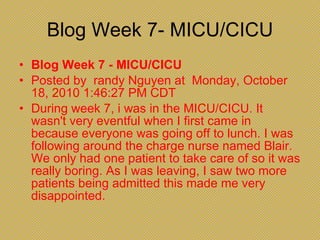 Blog Week 7- MICU/CICU Blog Week 7 - MICU/CICU  Posted by  randy Nguyen at  Monday, October 18, 2010 1:46:27 PM CDT During week 7, i was in the MICU/CICU. It wasn't very eventful when I first came in because everyone was going off to lunch. I was following around the charge nurse named Blair. We only had one patient to take care of so it was really boring. As I was leaving, I saw two more patients being admitted this made me very disappointed. 