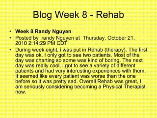 Blog Week 8 - Rehab Week 8 Randy Nguyen  Posted by  randy Nguyen at  Thursday, October 21, 2010 2:14:29 PM CDT During week eight, i was put in Rehab (therapy). The first day was ok, I only got to see two patients. Most of the day was charting so some was kind of boring. The next day was really cool, i got to see a variety of different patients and had very interesting experiences with them. It seemed like every patient was worse than the one before so it was pretty sad. Overall Rehab was great, I am seriously considering becoming a Physical Therapist now. 