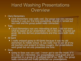 Hand Washing Presentations Overview Clark Elementary Clark Elementary was really cool. Our group was very nervous because it was our first time presenting. Overall, it turned out very well and the group pulled really connected. Tops Cloud Elementary was very interesting at best. I did not know what to expect of our presentation, but in the end, it turned out great. We only did two presentations and they were both really good. All Saint I really enjoyed going to All Saints because it was my old elementary & middle school. It was really nice to see all of my old teachers and present to fellow cougars. Our presentations went great but we only presented one time. Seas Going to Seas was very cool. I never got to see the inside of it so I was very interested. Our presentations went great and we presented to a group of 75 without one of our MVPs. Our group really connected and finally perfected our presentations. 