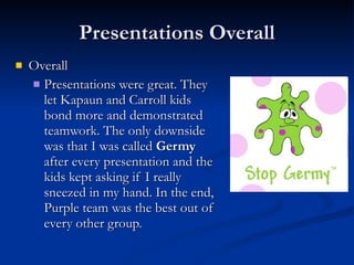 Presentations Overall Overall Presentations were great. They let Kapaun and Carroll kids bond more and demonstrated teamwork. The only downside was that I was called  Germy  after every presentation and the kids kept asking if I really sneezed in my hand. In the end, Purple team was the best out of every other group. 