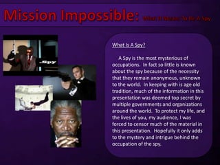 Mission Impossible: What It Means To Be A Spy What Is A Spy?     A Spy is the most mysterious of occupations.  In fact so little is known about the spy because of the necessity that they remain anonymous, unknown to the world.  In keeping with is age old tradition, much of the information in this presentation was deemed top secret by multiple governments and organizations around the world.  To protect my life, and the lives of you, my audience, I was forced to censor much of the material in this presentation.  Hopefully it only adds to the mystery and intrigue behind the occupation of the spy. 