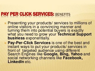 PAY PER CLICK SERVICES: BENEFITS
 Presenting your products/ services to millions of
online visitors in a convincing manner and
turning them into potential buyers is exactly
what you need to grow your Technical Support
business exponentially.
 Pay-Per-Click Services is one of the best and
instant ways to put your products/ services in
front of targeted audience using different
Search Engines like Google, Bing, Yahoo and
social networking channels like Facebook,
LinkedIn etc.
 