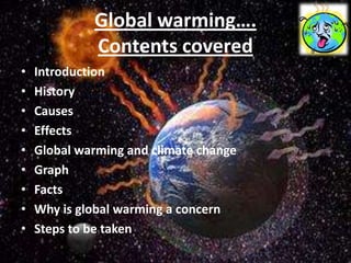 Global warming….
             Contents covered
•   Introduction
•   History
•   Causes
•   Effects
•   Global warming and climate change
•   Graph
•   Facts
•   Why is global warming a concern
•   Steps to be taken
 