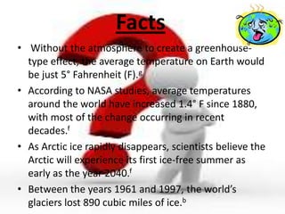 Facts
• Without the atmosphere to create a greenhouse-
  type effect, the average temperature on Earth would
  be just 5° Fahrenheit (F).g
• According to NASA studies, average temperatures
  around the world have increased 1.4° F since 1880,
  with most of the change occurring in recent
  decades.f
• As Arctic ice rapidly disappears, scientists believe the
  Arctic will experience its first ice-free summer as
  early as the year 2040.f
• Between the years 1961 and 1997, the world’s
  glaciers lost 890 cubic miles of ice.b
 