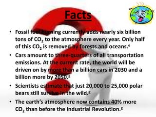 Facts
• Fossil fuel burning currently adds nearly six billion
  tons of CO2 to the atmosphere every year. Only half
  of this CO2 is removed by forests and oceans.e
• Cars amount to three-quarters of all transportation
  emissions. At the current rate, the world will be
  driven on by more than a billion cars in 2030 and a
  billion more by 2050.g
• Scientists estimate that just 20,000 to 25,000 polar
  bears still survive in the wild.g
• The earth’s atmosphere now contains 40% more
  CO2 than before the Industrial Revolution.g
 