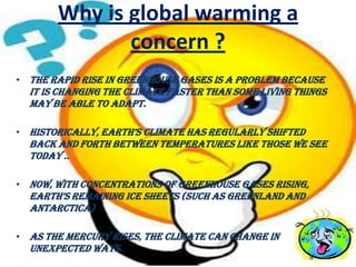 Why is global warming a
              concern ?
• The Rapid Rise In Greenhouse Gases Is A Problem Because
  It Is Changing The Climate Faster Than Some Living Things
  May Be Able To Adapt.

• historically, earth’s climate has regularly shifted
  Back And Forth Between Temperatures Like Those We See
  Today ..

• Now, With Concentrations Of Greenhouse Gases Rising,
  earth’s remaining ice sheets (such as greenland and
  Antarctica)

• As The Mercury Rises, The Climate Can Change In
  Unexpected Ways.
 