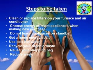 Steps to be taken
• Clean or replace filters on your furnace and air
  conditioner
• Choose energy efficient appliances when
  making new purchase
• Do not leave appliances on standby
• Get a home energy audit
• Use less hot water
• Recycle your organic waste
• Reuse your shopping bag
• Reduce waste
•
 