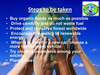 Steps to be taken
• Buy organic foods as much as possible
• Drive carefully and do not waste fuel
• Protect and conserve forest worldwide
• Encourage the switch to renewable
  energy
• When it is time for a new car, choose a
  more fuel efficient vehicle
• Try creating awareness among your
  society.
• Plant a tree
 