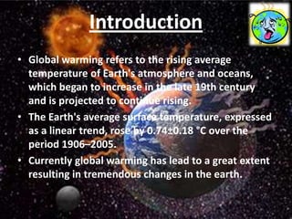 Introduction
• Global warming refers to the rising average
  temperature of Earth's atmosphere and oceans,
  which began to increase in the late 19th century
  and is projected to continue rising.
• The Earth's average surface temperature, expressed
  as a linear trend, rose by 0.74±0.18 °C over the
  period 1906–2005.
• Currently global warming has lead to a great extent
  resulting in tremendous changes in the earth.
 