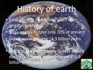 History of earth
• Earth formed ~4.6 billion years ago
  originally very hot
• Sun’s energy output only 70% of present
• Liquid water present ~4.3 billion years
  ago
• Much of the earth’s early history erased
  during late heavy bombardment (~3.9
  billion years ago )
 