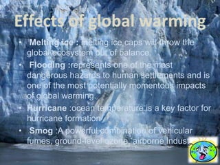 Effects of global warming
• Melting ice : melting ice caps will throw the
  global ecosystem out of balance.
• Flooding :represents one of the most
  dangerous hazards to human settlements and is
  one of the most potentially momentous impacts
  of global warming.
• Hurricane :ocean temperature is a key factor for
  hurricane formation
• Smog :A powerful combination of vehicular
  fumes, ground-level ozone, airborne industries.
 