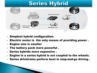  Simplest hybrid configuration. 
 Electric motor is the only means of providing power . 
 Engine size is smaller 
 The battery pack more powerful . 
 Series hybrids more expensive . 
 Engine in a series hybrid is not coupled to the wheels. 
 Series drivetrains perform best in stop-and-go driving . 
 