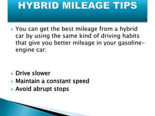  You can get the best mileage from a hybrid 
car by using the same kind of driving habits 
that give you better mileage in your gasoline-engine 
car: 
 Drive slower 
 Maintain a constant speed 
 Avoid abrupt stops 
 
