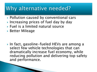  Pollution caused by conventional cars 
 Increasing prices of fuel day by day 
 Fuel is a limited natural source 
 Better Mileage 
 In fact, gasoline-fueled HEVs are among a 
select few vehicle technologies that can 
dramatically increase fuel economy, while 
reducing pollution and delivering top safety 
and performance. 
 