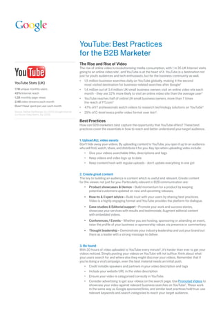 YouTube: Best Practices
                                                         for	the	B2B	Marketer
                                                         The Rise and Rise of Video
                                                         The rise of online video is revolutionising media consumption, with 1 in 35 UK Internet visits
                                                         going to an online video site1, and YouTube is at the heart of it. YouTube is a destination not
                                                         just for youth audiences and tech enthusiasts, but for the business community as well.
                                                         •	 	 .5	million	business	searches	daily	on	YouTube	globally,	making	it	the	second	
                                                             1
YouTube Stats (UK)                                           most visited destination for business-related searches after Google2
17M unique monthly users                                 •	 	 .4	million	out	of	3.4	million	UK	small	business	owners	visit	an	online	video	site	each	
                                                             1
43% Internet reach                                           month	-	they	are	32%	more	likely	to	visit	an	online	video	site	than	the	average	user3
1.2B monthly page views                                  •	 	 ouTube	reaches	half	of	online	UK	small	business	owners,	more	than	7	times	
                                                             Y
2.4B video streams each month                                the reach of FT.com3
Over 1 hour spent per user each month                    •	 	 7%	of	IT	professionals	watch	videos	to	research	technology	solutions	on	YouTube4
                                                             4
Source: Nielsen NetRatings, Oct 2009; Google Internal;   •	 	 5%	of	C-level	execs	prefer	video	format	over	text2.
                                                            2
comScore Video Metrix, Apr 2009.

                                                         Best Practices
                                                         How	can	B2B	marketers	best	capture	the	opportunity	that	YouTube	offers?	These	best	
                                                         practices cover the essentials in how to reach and better understand your target audience.


                                                         1. Upload ALL video assets
                                                         Don’t hide away your videos. By uploading content to YouTube, you open it up to an audience
                                                         who will find, watch, share, and distribute it for you. Key tips when uploading video include:
                                                         	 •	 	 ive	your	videos	searchable	titles,	descriptions	and	tags
                                                                G
                                                         	 •	 	 eep	videos	and	video	logs	up	to	date
                                                                K
                                                         	 •	 Keep	content	fresh	with	regular	uploads	-	don’t	update	everything	in	one	go!


                                                         2. Create great content
                                                         The	key	to	building	an	audience	is	content	which	is	useful	and	relevant.	Create	content	
                                                         for the viewer, not just for you. Particularly relevant in B2B communication are:
                                                         	 •	 	 roduct	showcases	&	Demos	-	Build	momentum	for	a	product	by	keeping	
                                                                 P
                                                                 potential customers updated on new and upcoming releases.
                                                         	   •	 	 ow-to	&	Expert	advice	- Build trust with your users by sharing best practices.
                                                                H
                                                                Video is a highly engaging format and YouTube provides the platform for dialogue.
                                                         	   •	 	 ase	studies	&	Editorial	support	-	Promote	your	work	and	success	stories,	
                                                                C
                                                                showcase your services with results and testimonials. Augment editorial content
                                                                with embedded videos.
                                                             •	 	 onferences	/	Events	- Whether you are hosting, sponsoring or attending an event,
                                                                C
                                                                raise the profile of your business or sponsorship values via presence or commentary.
                                                             •	 	 hought	leadership	- Demonstrate your industry leadership and put your brand out
                                                                T
                                                                there as a leader with a strong message to deliver.


                                                         3. Be found
                                                         With 20 hours of video uploaded to YouTube every minute5, it’s harder than ever to get your
                                                         videos	noticed.	Simply	posting	your	videos	on	YouTube	will	not	suffice:	think	about	what	
                                                         your users search for and where else they might discover your videos. Remember that if
                                                         you’re doing a viral campaign, even the best material needs an initial push.
                                                         	 •	 	 redit	notable	speakers	and	partners	in	your	video	description	and	tags
                                                                C
                                                         	 •	 	 nclude	your	website	URL	in	the	video	description
                                                                I
                                                         	 •	 	 nsure	your	video	is	categorised	correctly	in	YouTube
                                                                E
                                                         	 •	 	 onsider	advertising	to	get	your	videos	on	the	search	page.	Use	Promoted Videos to
                                                                C
                                                                showcase your video against relevant business searches on YouTube2.	These	work	
                                                                in	the	same	way	as	Google	sponsored	links,	and	similar	best	practices	hold	true:	use	
                                                                relevant	keywords	and	search	categories	to	reach	your	target	audience.	
 