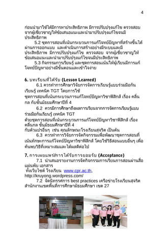 4
ก่อนนำามาใช้ได้มีการหาประสิทธิภาพ มีการปรับปรุงแก้ไข ตรวจสอบ
จากผู้เชี่ยวชาญให้ข้อเสนอแนะและนำามาปรับปรุงแก้ไขจนมี
ประสิทธิภาพ
5.2 ชุดการสอนที่เน้นกระบวนการแก้โจทย์ปัญหาที่สร้างขึ้นได้
ผ่านการออกแบบ และดำาเนินการสร้างอย่างมีระบบและมี
ประสิทธิภาพ มีการปรับปรุงแก้ไข ตรวจสอบ จากผู้เชี่ยวชาญให้
ข้อเสนอแนะและนำามาปรับปรุงแก้ไขจนมีประสิทธิภาพ
5.3 กิจกรรมการเรียนรู้ และชุดการสอนเน้นให้ผู้เรียนมีการแก้
โจทย์ปัญหาอย่างมีขั้นตอนและเข้าใจง่าย
6. บทเรียนที่ได้รับ (Lesson Learned)
6.1 ควรทำาการศึกษาวิจัยการจัดการเรียนรู้แบบร่วมมือกัน
เรียนรู้ เทคนิค TGT โดยการใช้
ชุดการสอนที่เน้นกระบวนการแก้โจทย์ปัญหาวิชาฟิสิกส์ เรื่อง คลื่น
กล กับชั้นมัธยมศึกษาปีที่ 4
6.2 ควรมีการศึกษาถึงผลการเรียนจากการจัดการเรียนรู้แบบ
ร่วมมือกันเรียนรู้ เทคนิค TGT
ด้วยชุดการสอนที่เน้นกระบวนการแก้โจทย์ปัญหาวิชาฟิสิกส์ เรื่อง
คลื่นกล ชั้นมัธยมศึกษาปีที่ 4
กับตัวแปรอื่นๆ เช่น คุณลักษณะโรงเรียนสุจริต เป็นต้น
6.3 ควรทำาการวิจัยการจัดกิจกรรมเพื่อพัฒนาชุดการสอนที่
เน้นทักษะการแก้โจทย์ปัญหาวิชาฟิสิกส์ โดยใช้วิธีสอนแบบอื่นๆ เพื่อ
ค้นพบวิธีที่เหมาะสมและได้ผลดีต่อไป
7. การเผยแพร่/การได้รับการยอมรับ (Acceptance)
7.1 นำาเสนอรายงานการจัดกิจกรรมการเรียนการสอนผ่านสื่อ
แผ่นพับ เอกสาร
ทั้งเว็บไซต์ โรงเรียน www.cpr.ac.th,
http://kruyong.wordpress.com/
7.2 จัดนิทรรศการ best practices เครือข่ายโรงเรียนสุจริต
สำานักงานเขตพื้นที่การศึกษามัธยมศึกษา เขต 27
 