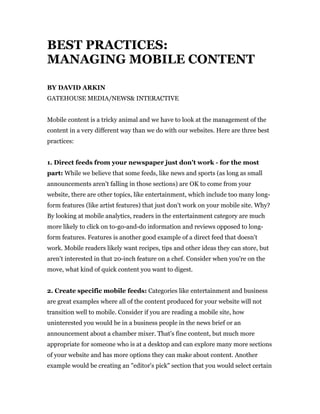 BEST PRACTICES:
MANAGING MOBILE CONTENT

BY DAVID ARKIN
GATEHOUSE MEDIA/NEWS& INTERACTIVE


Mobile content is a tricky animal and we have to look at the management of the
content in a very different way than we do with our websites. Here are three best
practices:


1. Direct feeds from your newspaper just don't work - for the most
part: While we believe that some feeds, like news and sports (as long as small
announcements aren't falling in those sections) are OK to come from your
website, there are other topics, like entertainment, which include too many long-
form features (like artist features) that just don't work on your mobile site. Why?
By looking at mobile analytics, readers in the entertainment category are much
more likely to click on to-go-and-do information and reviews opposed to long-
form features. Features is another good example of a direct feed that doesn't
work. Mobile readers likely want recipes, tips and other ideas they can store, but
aren't interested in that 20-inch feature on a chef. Consider when you're on the
move, what kind of quick content you want to digest.


2. Create specific mobile feeds: Categories like entertainment and business
are great examples where all of the content produced for your website will not
transition well to mobile. Consider if you are reading a mobile site, how
uninterested you would be in a business people in the news brief or an
announcement about a chamber mixer. That's fine content, but much more
appropriate for someone who is at a desktop and can explore many more sections
of your website and has more options they can make about content. Another
example would be creating an "editor's pick" section that you would select certain
 