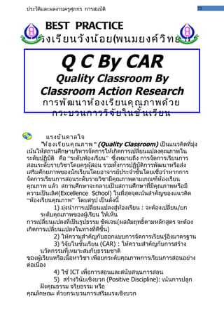ประวัติและผลงานครูศุภกร การสมบัติ                                       73



    BEST PRACTICE
  โรงเรี ย นวั ง น้ อ ย(พนมยงค์ ว ิ ท ยา)

             Q C By CAR
        Quality Classroom By
     Classroom Action Research
      การพั ฒ นาห้ อ งเรี ย นคุ ณ ภาพด้ ว ย
        กระบวนการวิ จ ั ย ในชั ้ น เรี ย น

          แรงบั น ดาลใจ
       “ห้ อ งเรี ย นคุ ณ ภาพ ” (Quality Classroom) เป็นแนวคิดที่มุ่ง
เน้นให้สถานศึกษาบริหารจัดการให้เกิดการเปลี่ยนแปลงคุณภาพใน
ระดับปฏิบัติ คือ “ระดับห้องเรียน” ซึ่งหมายถึง การจัดการเรียนการ
สอนระดับรายวิชาโดยครูผู้สอน รวมทั้งการปฏิบัติการพัฒนาหรือส่ง
เสริมศักยภาพของนักเรียนโดยอาจารย์ประจำาชั้นโดยเชื่อว่าหากการ
จัดการเรียนการสอนระดับรายวิชามีคุณภาพตามเกณฑ์ห้องเรียน
คุณภาพ แล้ว สถานศึกษาจะกลายเป็นสถานศึกษาที่มีคุณภาพหรือมี
ความเป็นเลิศ(Excellence School) ในที่สุดจุดเน้นสำาคัญของแนวคิด
“ห้องเรียนคุณภาพ” โดยสรุป เป็นดังนี้
              1) มุ่งนำาการเปลี่ยนแปลงสู่ห้องเรียน : จะต้องเปลี่ยน/ยก
       ระดับคุณภาพของผู้เรียน ให้เห็น
การเปลี่ยนแปลงที่เป็นรูปธรรม ชัดเจน(ผลสัมฤทธิ์ตามหลักสูตร จะต้อง
เกิดการเปลี่ยนแปลงในทางที่ดีขึ้น)
              2) ให้ความสำาคัญกับออกแบบการจัดการเรียนรู้อิงมาตรฐาน
              3) วิจัยในชั้นเรียน (CAR) : ให้ความสำาคัญกับการสร้าง
       นวัตกรรมที่เหมาะสมกับธรรมชาติ
ของผู้เรียนหรือเนื้อหาวิชา เพื่อยกระดับคุณภาพการเรียนการสอนอย่าง
ต่อเนื่อง
              4) ใช้ ICT เพื่อการสอนและสนับสนุนการสอน
              5) สร้างวินัยเชิงบวก (Positive Discipline): เน้นการปลูก
       ฝังคุณธรรม จริยธรรม หรือ
คุณลักษณะ ด้วยกระบวนการเสริมแรงเชิงบวก
 