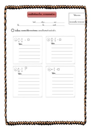 แบบฝึกทักษะเรื่อง การลบเศษส่วน                                                                                   ได้คะแนน
                                                                                                                                         ..................................
                                              วันที่.................เดือน...........................พ.ศ. ......................        คะแนนเต็ม 10 คะแนน
   ชื่อ.................................................................. ชั้น........................เลขที่.........................

คาชี้แจง จงแสดงวิธีการหาคาตอบ (ตอบเป็นเศษส่วนอย่างต่า)


1. 5 - 4 =                                                                            2. 18 - 2 = 
                                                                                          13
                                                                                                9
   6 8
   วิธีทา______________________                                                           วิธีทา______________________
    __________________________                                                             __________________________
    __________________________                                                             __________________________
    __________________________                                                             __________________________
    __________________________                                                             __________________________
   __________________________                                                             __________________________


3. 8 - 2 =
                                                                                       4. 4 - 2 = 
                                                                                                7
   10 4
   วิธีทา______________________                                                             วิธีทา______________________
    __________________________                                                              __________________________
    __________________________                                                              __________________________
    __________________________                                                              __________________________
    __________________________                                                              __________________________
    __________________________                                                              __________________________
   __________________________                                                               __________________________
 