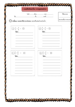 แบบฝึกทักษะเรื่อง การคูณเศษส่วน

                                              วันที่.................เดือน...........................พ.ศ. ......................                  ได้คะแนน
   ชื่อ.................................................................. ชั้น........................เลขที่.........................    ..................................
                                                                                                                                        คะแนนเต็ม 10 คะแนน
คาชี้แจง จงแสดงวิธีการหาคาตอบ (ตอบเป็นเศษส่วนอย่างต่า)


         3
1. 2 × 4 =                                                                            2. 5 × 3 = 
   5                                                                                      6 5
   วิธีทา______________________                                                           วิธีทา______________________
    __________________________                                                             __________________________
    __________________________                                                             __________________________
    __________________________                                                             __________________________
    __________________________                                                             __________________________
   __________________________                                                             __________________________


3. 7 × 4 = 
   3
         5                                                                              4. 2 × 6 = 
                                                                                           3
                                                                                                 5

   วิธีทา______________________                                                            วิธีทา______________________
    __________________________                                                              __________________________
    __________________________                                                              __________________________
    __________________________                                                              __________________________
    __________________________                                                              __________________________
    __________________________                                                              __________________________
   __________________________                                                               __________________________
 