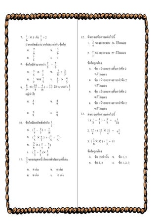 7.   1      5 กับ 1 ÷ 2                                             12. พิจารณาข้อความต่อไปนี้
      6                   3
      นาผลลัพธ์มาบวกกันจะเท่ากับข้อใด                                     1. 3 ของระยะทาง 36 กิโลเมตร
                                                                                4
       ก. 2             ข. 3
              6                                  6                         2.   2    ของระยะทาง 27 กิโลเมตร
                                                                                3
       ค.     5
              6
                                        ง. 1
 8. ข้อใดมีค่ามากกว่า              2
                                         ÷   5                            ข้อใดถูกต้อง
                                   3         6
                                                                           ก. ข้อ 1 มีระยะทางสั้นกว่าข้อ 2
       ก.     3              2         ข.        7   +   3
              5               3                  15       5                     7 กิโลเมตร
       ค.     1       ของ     2         ง.       1           4
                                                                           ข. ข้อ 1 มีระยะทางยาวกว่าข้อ 2
              2               5                  3            5
 9.   8
             ( 10 –       4
                             )     =  มีค่ามากกว่า 1                           7 กิโลเมตร
      9           8       16                                      3
                                                                           ค. ข้อ 1 มีระยะทางสั้นกว่าข้อ 2
      อยู่เท่าไร
                                                                                9 กิโลเมตร
       ก. 3                             ข. 4                               ง. ข้อ 1 มีระยะทางยาวกว่าข้อ 2
          9                                9
                                                                                9 กิโลเมตร
       ค. 5                             ง. 6                          13. พิจารณาข้อความต่อไปนี้
          9                                9
                                                                          1. ( 1 + 3 ) ÷ 3 = 1 1
10. ข้อใดมีผลลัพธ์เท่ากับ 1                                                     2      8       7      24
                                         2
       ก. ( 7 – 2 ) +               7
                                                                           2.   17   + ( 10  3 ) =   6
                                                                                                          3
               9          3        18                                            4         3   4          4
       ข. ( 3  6 ) + ( 1 –                      7)
               5          5             5        5                         3. ( 1  32 ) ÷ 1 = 11
       ค.     3
                   (         3   – 5)                                           8             3
              6               4     8
       ง.     (2      ÷   5
                            ) 1                                           ข้อใดถูกต้อง
               3          3    2
                                                                            ก. ข้อ 2 เท่านั้น ข. ข้อ 1, 3
11.   2 ของสมุดหนึ่งโหล เท่ากับสมุดกี่เล่ม
      3                                                                     ค. ข้อ 2, 3       ง. ข้อ 1, 2, 3
       ก. 4 เล่ม                        ข. 6 เล่ม
       ค. 8 เล่ม                        ง. 10 เล่ม
 