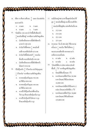 14. เชือก 8 เส้นยาวเส้นละ   5    เมตร นามาต่อกัน   17. แม่มีเงินอยู่ 900 บาท ซื้อชุดนักเรียนให้
                            8
    จะยาวเท่าไร                                        ลูก 2 ของเงินที่มีอยู่ และซื้อรองเท้าอีก
                                                              5
     ก. 4 เมตร              ข. 5 เมตร                    1   ของเงินที่มีอยู่เดิม แม่เหลือเงินกี่บาท
                                                         4
     ค. 6 เมตร              ง. 7 เมตร                   ก. 312 บาท
15. “นิดมีเงิน 120 บาท นาไปซื้อผ้าเช็ดหน้า
                                                        ข. 315 บาท
     1 ของเงินที่มีอยู่” จากข้อความข้อใดถูกต้อง
      5                                                 ค. 321 บาท
      ก. เงินที่เหลือจากการซื้อผ้าเช็ดหน้า              ง. 327 บาท
         มากกว่า 100 บาท                           18. กระดาษ 1 รีม มี 480 แผ่น ใช้กระดาษ
      ข. นาเงินไปซื้อขนม 1 ของเงินที่                  ครั้งแรก 1 ของรีม ใช้ครั้งที่สอง 4
                             3                                        3                      5
         เหลือ จะเหลือเงินอีก 65 บาท                   ของกระดาษที่เหลือ อยากทราบว่า
      ค. นาเงินไปซื้อดินสอสี 1 ของเงิน                 เหลือกระดาษกี่แผ่น
                                 2
          ที่เหลือ จะเหลือเงินอีก 48 บาท                ก. 61 แผ่น            ข. 62 แผ่น
     ง. เงินที่เหลือจากการซื้อผ้าเช็ดหน้า               ค. 63 แผ่น            ง. 64 แผ่น
                                                   19. “นิคมมีที่ดิน 8 แปลง แต่ละแปลงมี
          น้อยกว่า 50 บาท
16. “ป้ามีกุ้งแห้ง 17 กิโลกรัม แบ่งใส่ถุงถุงละ         พื้นที่ 1 ไร่” จากข้อมูลข้อใดถูกต้อง
                                                                  2
                   5
      1   กิโลกรัม” จากข้อความข้อใดถูกต้อง               ก. นิคมมีที่ดินทั้งหมด 3 ไร่
      5
                                                         ข. หากนิคมขายที่ดินไร่ละ 28,500
      ก. หากขายกุ้งแห้งถุงละ 50 บาท
                                                            บาท นิคมจะได้เงินแปลงละ
         จะได้เงิน 850 บาท
                                                            14,200 บาท
      ข. หากขายกุ้งแห้งถุงละ 40 บาท
                                                         ค. หากนิคมแบ่งที่ดินให้น้องสาว 2
         จะได้เงิน 660 บาท
                                                            แปลง นิคมจะเหลือที่ดิน 3 ไร่
      ค. หากป้าให้กุ้งแห้งแก่เพื่อนบ้าน
                                                         ง. หากนิคมขายที่ดินไร่ละ 30,000
         ไป 3 ถุง ป้าจะเหลือกุ้งแห้ง15 ถุง
                                                            บาท นิคมจะได้เงินทั้งหมด
      ง. หากป้านากุ้งแห้งไปขาย 11 ถุง
                                                            125,000 บาท
         ป้าจะเหลือกุ้งแห้ง 5 ถุง
 