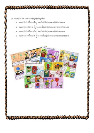 20. “กมลมีเงิน 500 บาท” จากข้อมูลข้อใดถูกต้อง
      ก. กมลนาเงินไปซื้อรองเท้า 3 ของเงินที่มีอยู่ กมลจะเหลือเงิน 250 บาท
                                   6
      ข. กมลนาเงินไปบริจาค     3
                                   ของเงินที่มีอยู่ เท่ากับกมลบริจาคเงินไป 100 บาท
                              10
      ค. กมลนาเงินไปซื้อกระเป๋า    3
                                       ของเงินที่มีอยู่ กมลจะเหลือเงิน 115 บาท
                                   4
      ง. กมลนาเงินไปซื้อของใช้ 5 ของเงินที่มีอยู่ เท่ากับกมลใช้เงินไป 315.50 บาท
                                   8
 