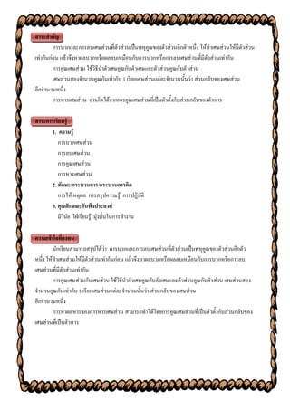 สาระสาคัญ
         การบวกและการลบเศษส่วนที่ตัวส่วนเป็นพหุคูณของตัวส่วนอีกตัวหนึ่ง ให้ทาเศษส่วนให้มีตัวส่วน
เท่ากันก่อน แล้วจึงหาผลบวกหรือผลลบเหมือนกับการบวกหรือการลบเศษส่วนที่มีตัวส่วนเท่ากัน
         การคูณเศษส่วน ใช้วิธีนาตัวเศษคูณกับตัวเศษและตัวส่วนคูณกับตัวส่วน
         เศษส่วนสองจานวนคูณกันเท่ากับ 1 เรียกเศษส่วนแต่ละจานวนนั้นว่า ส่วนกลับของเศษส่วน
อีกจานวนหนึ่ง
         การหารเศษส่วน อาจคิดได้จากการคูณเศษส่วนที่เป็นตัวตั้งกับส่วนกลับของตัวหาร

สาระการเรียนรู้
       1. ความรู้
          การบวกเศษส่วน
          การลบเศษส่วน
          การคูณเศษส่วน
          การหารเศษส่วน
       2. ทักษะ/กระบวนการ/กระบวนการคิด
          การให้เหตุผล การสรุปความรู้ การปฏิบัติ
       3. คุณลักษณะอันพึงประสงค์
          มีวินัย ใฝ่เรียนรู้ มุ่งมั่นในการทางาน

ความเข้าใจที่คงทน
         นักเรียนสามารถสรุปได้ว่า การบวกและการลบเศษส่วนที่ตัวส่วนเป็นพหุคูณของตัวส่วนอีกตัว
หนึ่ง ให้ทาเศษส่วนให้มีตัวส่วนเท่ากันก่อน แล้วจึงหาผลบวกหรือผลลบเหมือนกับการบวกหรือการลบ
เศษส่วนที่มีตัวส่วนเท่ากัน
         การคูณเศษส่วนกับเศษส่วน ใช้วิธีนาตัวเศษคูณกับตัวเศษและตัวส่วนคูณกับตัวส่วน เศษส่วนสอง
จานวนคูณกันเท่ากับ 1 เรียกเศษส่วนแต่ละจานวนนั้นว่า ส่วนกลับของเศษส่วน
อีกจานวนหนึ่ง
         การหาผลหารของการหารเศษส่วน สามารถทาได้โดยการคูณเศษส่วนที่เป็นตัวตั้งกับส่วนกลับของ
เศษส่วนที่เป็นตัวหาร
 