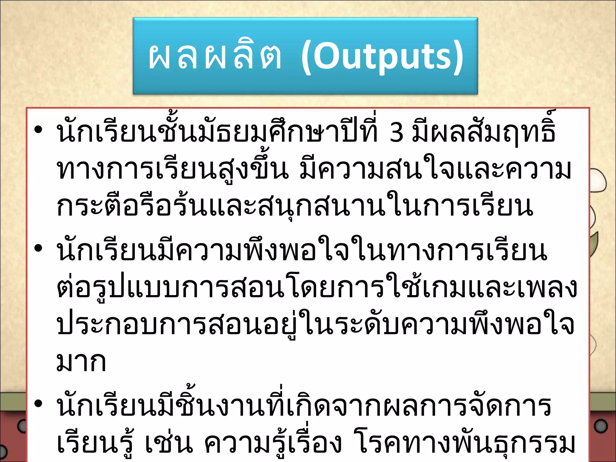 ผลผลิต (Outputs)
• นักเรียนชั้นมัธยมศึกษาปีที่ 3 มีผลสัมฤทธิ์
ทางการเรียนสูงขึ้น มีความสนใจและความ
กระตือรือร้นและสนุกสนานในการเรียน
• นักเรียนมีความพึงพอใจในทางการเรียน
ต่อรูปแบบการสอนโดยการใช้เกมและเพลง
ประกอบการสอนอยู่ในระดับความพึงพอใจ
มาก
• นักเรียนมีชิ้นงานที่เกิดจากผลการจัดการ
เรียนรู้ เช่น ความรู้เรื่อง โรคทางพันธุกรรม
 