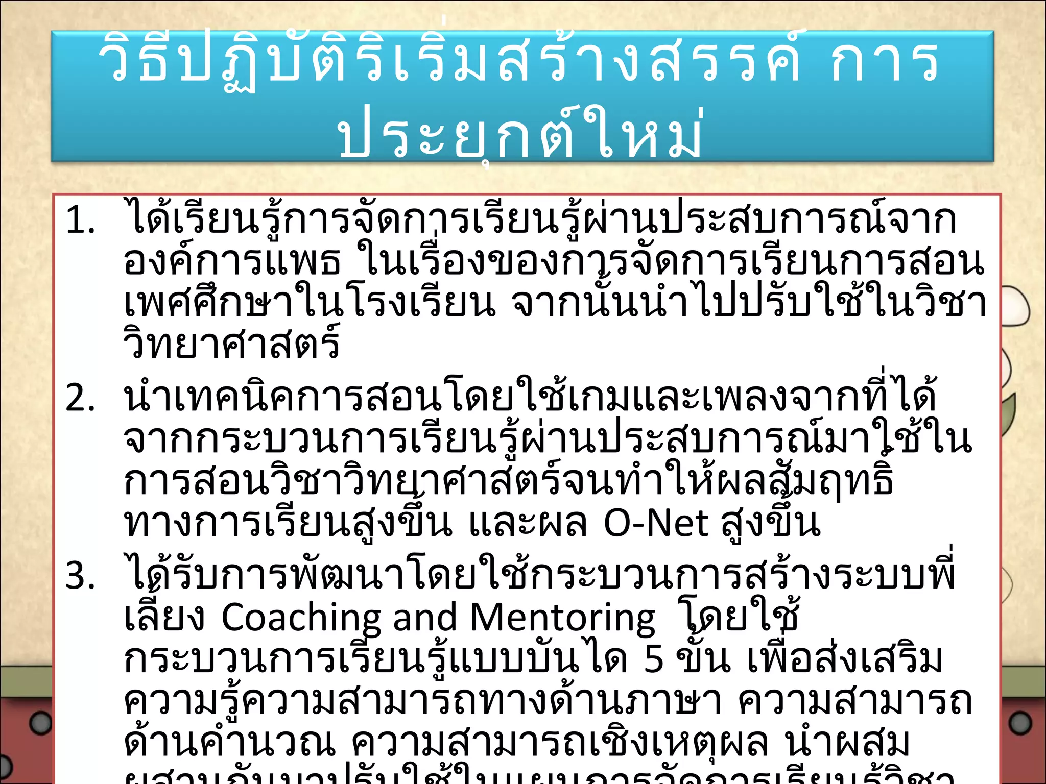 วิธีปฏิบัติริเริ่มสร้างสรรค์ การ
ประยุกต์ใหม่
1. ได้เรียนรู้การจัดการเรียนรู้ผ่านประสบการณ์จาก
องค์การแพธ ในเรื่องของการจัดการเรียนการสอน
เพศศึกษาในโรงเรียน จากนั้นนำาไปปรับใช้ในวิชา
วิทยาศาสตร์
2. นำาเทคนิคการสอนโดยใช้เกมและเพลงจากที่ได้
จากกระบวนการเรียนรู้ผ่านประสบการณ์มาใช้ใน
การสอนวิชาวิทยาศาสตร์จนทำาให้ผลสัมฤทธิ์
ทางการเรียนสูงขึ้น และผล O-Net สูงขึ้น
3. ได้รับการพัฒนาโดยใช้กระบวนการสร้างระบบพี่
เลี้ยง Coaching and Mentoring โดยใช้
กระบวนการเรียนรู้แบบบันได 5 ขั้น เพื่อส่งเสริม
ความรู้ความสามารถทางด้านภาษา ความสามารถ
ด้านคำานวณ ความสามารถเชิงเหตุผล นำาผสม
 