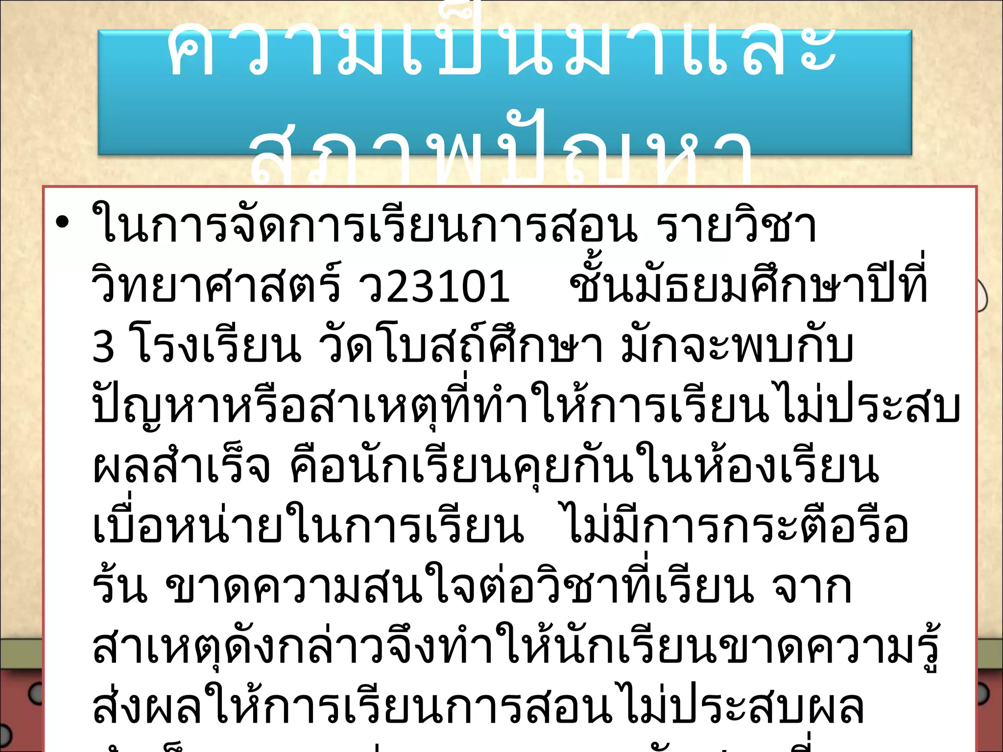 ความเป็นมาและ
สภาพปัญหา
• ในการจัดการเรียนการสอน รายวิชา
วิทยาศาสตร์ ว23101 ชั้นมัธยมศึกษาปีที่
3 โรงเรียน วัดโบสถ์ศึกษา มักจะพบกับ
ปัญหาหรือสาเหตุที่ทำาให้การเรียนไม่ประสบ
ผลสำาเร็จ คือนักเรียนคุยกันในห้องเรียน
เบื่อหน่ายในการเรียน ไม่มีการกระตือรือ
ร้น ขาดความสนใจต่อวิชาที่เรียน จาก
สาเหตุดังกล่าวจึงทำาให้นักเรียนขาดความรู้
ส่งผลให้การเรียนการสอนไม่ประสบผล
 