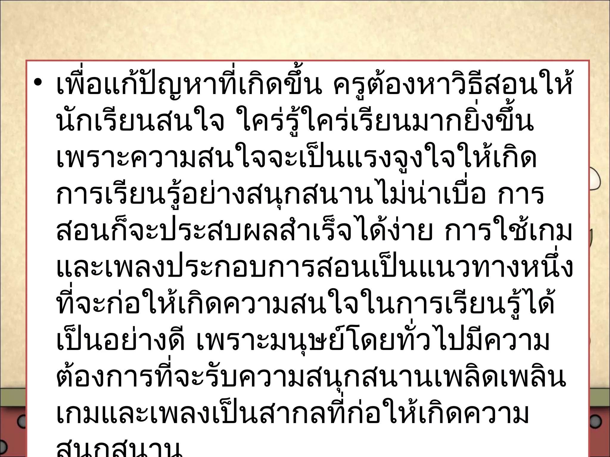 • เพื่อแก้ปัญหาที่เกิดขึ้น ครูต้องหาวิธีสอนให้
นักเรียนสนใจ ใคร่รู้ใคร่เรียนมากยิ่งขึ้น
เพราะความสนใจจะเป็นแรงจูงใจให้เกิด
การเรียนรู้อย่างสนุกสนานไม่น่าเบื่อ การ
สอนก็จะประสบผลสำาเร็จได้ง่าย การใช้เกม
และเพลงประกอบการสอนเป็นแนวทางหนึ่ง
ที่จะก่อให้เกิดความสนใจในการเรียนรู้ได้
เป็นอย่างดี เพราะมนุษย์โดยทั่วไปมีความ
ต้องการที่จะรับความสนุกสนานเพลิดเพลิน
เกมและเพลงเป็นสากลที่ก่อให้เกิดความ
 