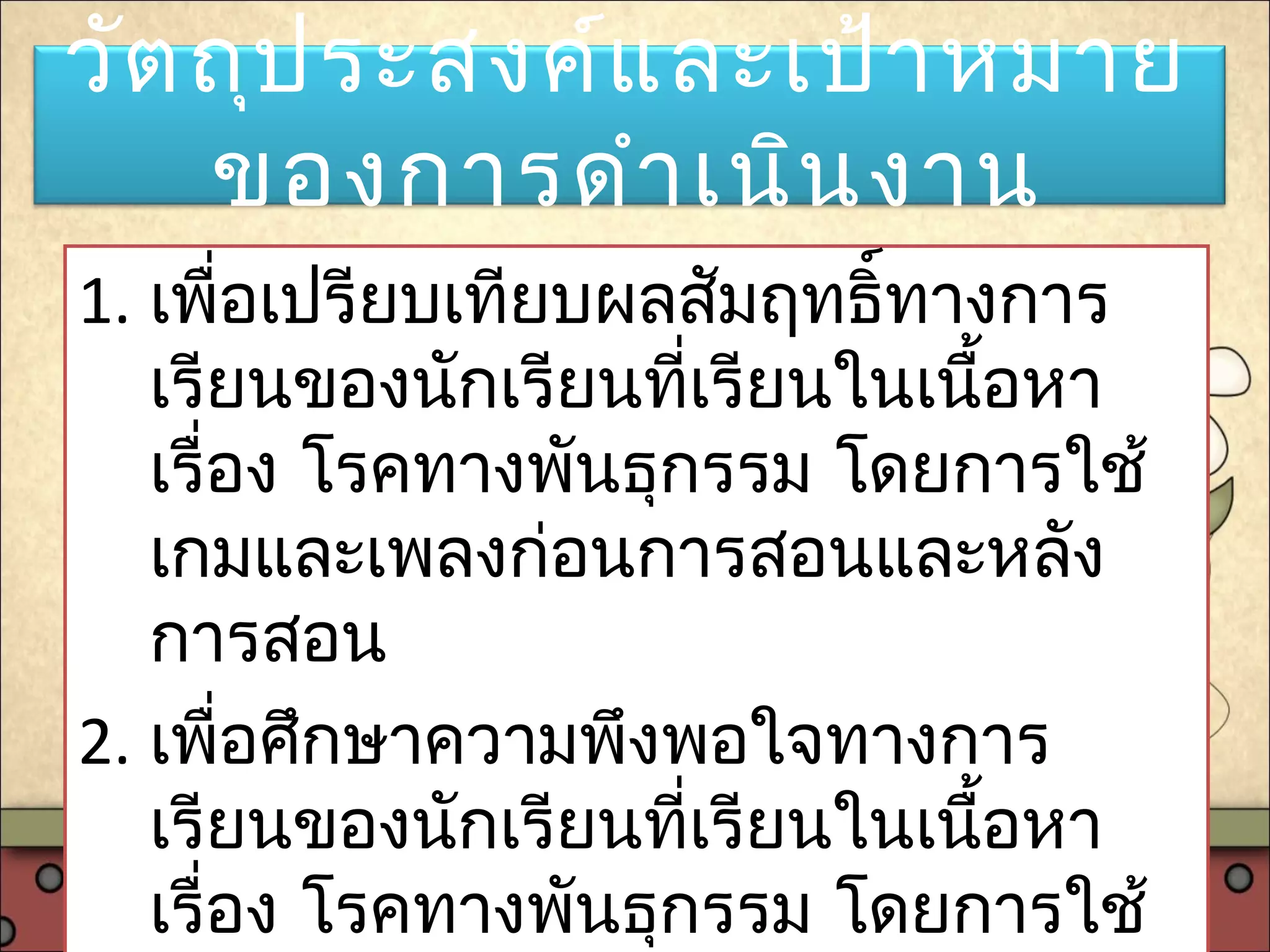 วัตถุประสงค์และเป้าหมาย
ของการดำาเนินงาน
1. เพื่อเปรียบเทียบผลสัมฤทธิ์ทางการ
เรียนของนักเรียนที่เรียนในเนื้อหา
เรื่อง โรคทางพันธุกรรม โดยการใช้
เกมและเพลงก่อนการสอนและหลัง
การสอน
2. เพื่อศึกษาความพึงพอใจทางการ
เรียนของนักเรียนที่เรียนในเนื้อหา
เรื่อง โรคทางพันธุกรรม โดยการใช้
 