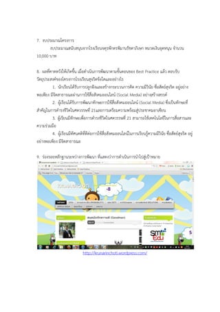 7. งบประมาณโครงการ
งบประมาณสนับสนุนจากโรงเรียนจตุรพักตรพิมานรัชดาภิเษก หมวดเงินอุดหนุน จานวน
10,000 บาท
8. ผลที่คาดหวังให้เกิดขึ้น เมื่อดาเนินการพัฒนาตามขั้นตอนของ Best Practice แล้ว ตอบรับ
วัตถุประสงค์ของโครงการโรงเรียนสุจริตข้อใดและอย่างไร
1. นักเรียนได้รับการปลูกฝังและสร้างกระบวนการคิด ความมีวินัย ซื่อสัตย์สุจริต อยู่อย่าง
พอเพียง มีจิตสาธารณะผ่านการใช้สื่อสังคมออนไลน์ (Social Media) อย่างสร้างสรรค์
2. ผู้เรียนได้รับการพัฒนาทักษะการใช้สื่อสังคมออนไลน์ (Social Media) ซึ่งเป็นทักษะที่
สาคัญในการดารงชีวิตในศตวรรษที่ 21และการเตรียมความพร้อมสู่ประชาคมอาเซียน
3. ผู้เรียนมีทักษะเพื่อการดารงชีวิตในศตวรรษที่ 21 สามารถใช้เทคโนโลยีในการสื่อสารและ
ความร่วมมือ
4. ผู้เรียนมีทัศนคติที่ดีต่อการใช้สื่อสังคมออนไลน์ในการเรียนรู้ความมีวินัย ซื่อสัตย์สุจริต อยู่
อย่างพอเพียง มีจิตสาธารณะ
9. ร่องรอยหลักฐานระหว่างการพัฒนา ที่แสดงว่าการดาเนินการนาไปสู่เป้าหมาย
http://krunarinchoti.wordpress.com/
 