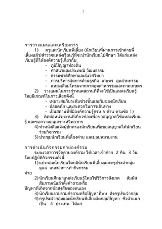 การวางแผนและเตรียมการ 
7 
1) ครูและนักเรียนพี่เลี้ยง (นักเรียนที่ผ่านการเข้าค่ายพี่ 
เลี้ยงแล้ว)สำารวจแหล่งเรียนรู้ที่จะนำานักเรียนไปศึกษา ได้แก่แหล่ง 
เรียนรู้ที่ให้องค์ความรู้เกี่ยวกับ 
- ภูมิปัญญาท้องถิ่น 
- ศาสนาและประเพณี วัฒนธรรม 
- ธรรมชาติศึกษาและนิเวศวิทยา 
- การบริหารจัดการด้านธุรกิจ เกษตร อุตสาหกรรม 
- แหล่งเสื่อมโทรมจากภาคอุตสาหกรรมและภาคเกษตร 
2) วางแผนในการกำาหนดสถานที่ที่จะใช้เป็นแหล่งเรียนรู้ 
โดยมีเกณฑ์ในการเลือกดังนี้ 
- เหมาะสมกับระดับช่วงชั้นและวัยของนักเรียน 
- ปลอดภัย และสะดวกในการเดินทาง 
- เป็นสถานที่ที่มีองค์ความรู้ครบ 5 ด้าน ตามข้อ 1) 
3) ติดต่อหน่วยงานที่เกี่ยวข้องเพื่อขออนุญาตใช้แหล่งเรียน 
รู้ และขอความอนุเคราะห์วิทยากร 
4) ทำาหนังสือแจ้งผู้ปกครองนักเรียนเพื่อขออนุญาตให้นักเรียน 
ร่วมกิจกรรม 
5) ประชุมนักเรียนพี่เลี้ยงค่าย และมอบหมายงาน 
การดำาเนินกิจกรรมค่ายองค์รวม 
ระยะเวลาการจัดค่ายองค์รวม ใช้เวลาเข้าค่าย 2 คืน 3 วัน 
โดยปฏิบัติกิจกรรมดังนี้ 
1) แบ่งกลุ่มนักเรียนโดยมีนักเรียนพี่เลี้ยงและครูประจำากลุ่ม 
ดูแล แนะนำาการทำากิจกรรม 
ค่าย 
2) นักเรียนศึกษาแหล่งเรียนรู้โดยใช้วิธีการสังเกต สัมผัส 
สัมภาษณ์แล้วตั้งคำาถามหรือ 
ปัญหาที่เกิดจากข้อสงสัยของตนเอง 
3) นักเรียนรวบรวมคำาถามหรือปัญหาที่พบ ส่งครูประจำากลุ่ม 
4) ครูประจำากลุ่มและนักเรียนพี่เลี้ยงจัดกลุ่มปัญหา ซึ่งจำาแนก 
เป็น 4 ประเภท ได้แก่ 
 