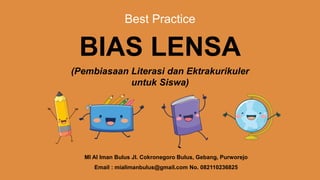 Best Practice
BIAS LENSA
(Pembiasaan Literasi dan Ektrakurikuler
untuk Siswa)
MI Al Iman Bulus Jl. Cokronegoro Bulus, Gebang, Purworejo
Email : mialimanbulus@gmail.com No. 082110236825
 