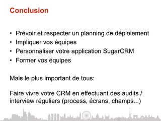 Conclusion


•    Prévoir et respecter un planning de déploiement
•    Impliquer vos équipes
•    Personnaliser votre application SugarCRM
•    Former vos équipes

Mais le plus important de tous:

Faire vivre votre CRM en effectuant des audits /
interview réguliers (process, écrans, champs...)
 