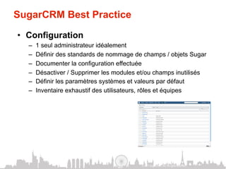 SugarCRM Best Practice

•  Configuration
  –    1 seul administrateur idéalement
  –    Définir des standards de nommage de champs / objets Sugar
  –    Documenter la configuration effectuée
  –    Désactiver / Supprimer les modules et/ou champs inutilisés
  –    Définir les paramètres systèmes et valeurs par défaut
  –    Inventaire exhaustif des utilisateurs, rôles et équipes




                                           © 2011 SugarCRM, Inc. All rights reserved.
 