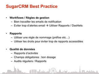 SugarCRM Best Practice

•  Workflows / Règles de gestion
   –  Bien travailler les emails de notification
   –  Eviter trop d’alertes email à Utiliser Rapports / Dashlets

•  Rapports
    –  Utiliser une règle de nommage (préfixe etc…)
    –  Utiliser les droits pour éviter trop de rapports accessibles

•  Qualité de données
    –  Rapports d’activités
    –  Champs obligatoires : bon dosage
    –  Audits réguliers / Rapports
 