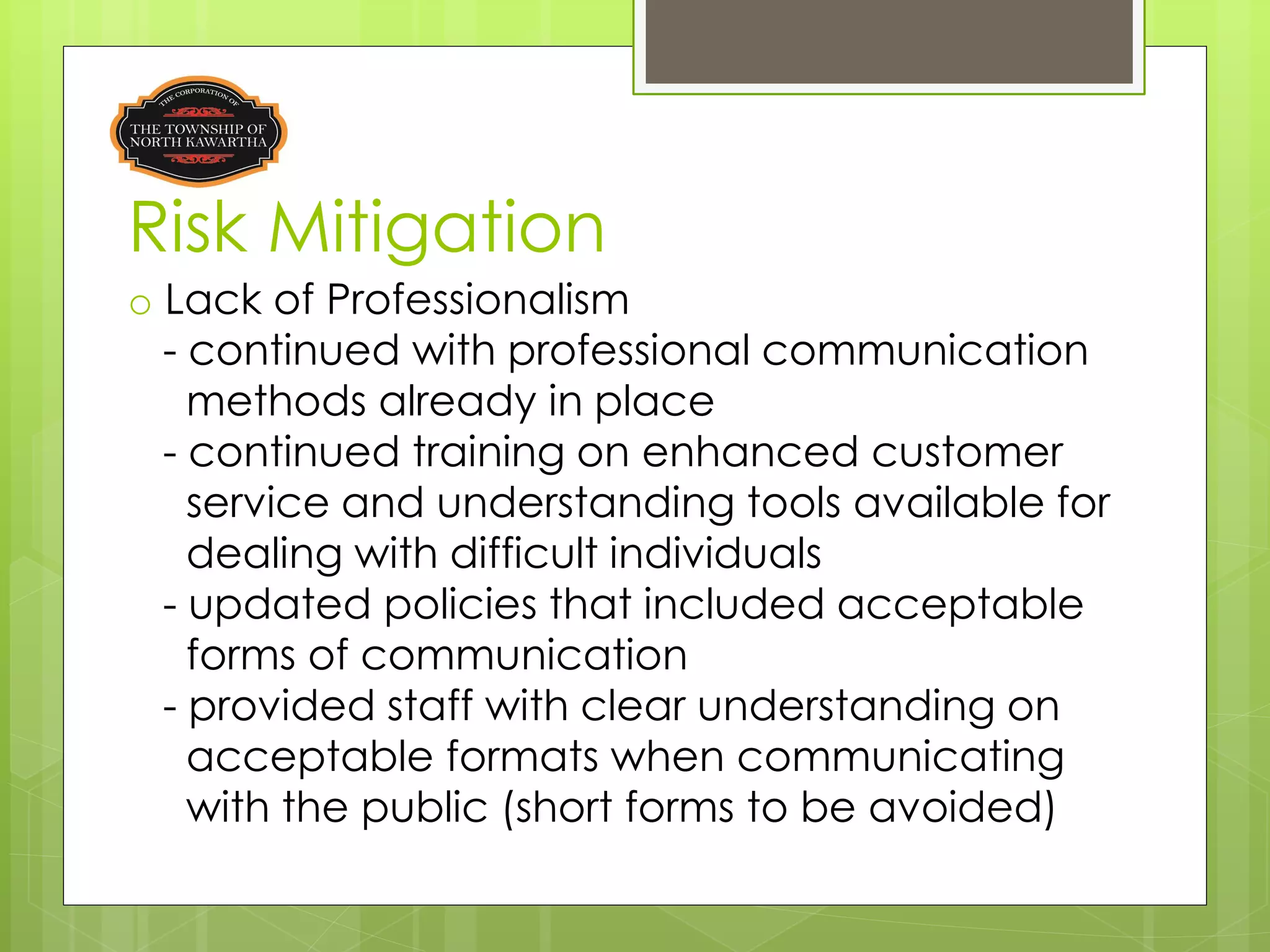 Risk Mitigation
o Lack of Professionalism
  - continued with professional communication
    methods already in place
  - continued training on enhanced customer
    service and understanding tools available for
    dealing with difficult individuals
  - updated policies that included acceptable
    forms of communication
  - provided staff with clear understanding on
    acceptable formats when communicating
    with the public (short forms to be avoided)
 