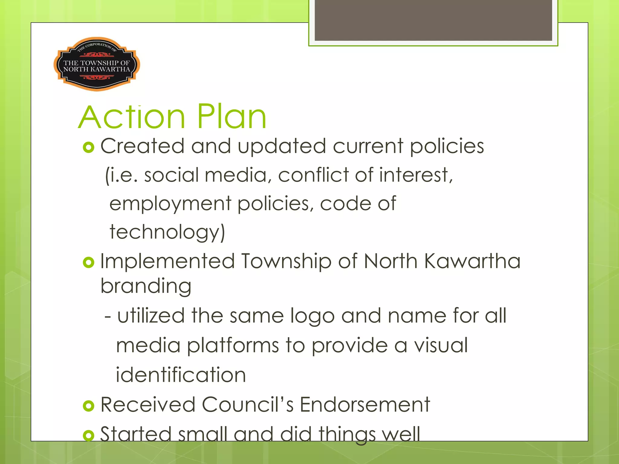 Action Plan
 Created     and updated current policies
   (i.e. social media, conflict of interest,
    employment policies, code of
    technology)
 Implemented Township of North Kawartha
  branding
   - utilized the same logo and name for all
     media platforms to provide a visual
     identification
 Received Council’s Endorsement
 Started small and did things well
 