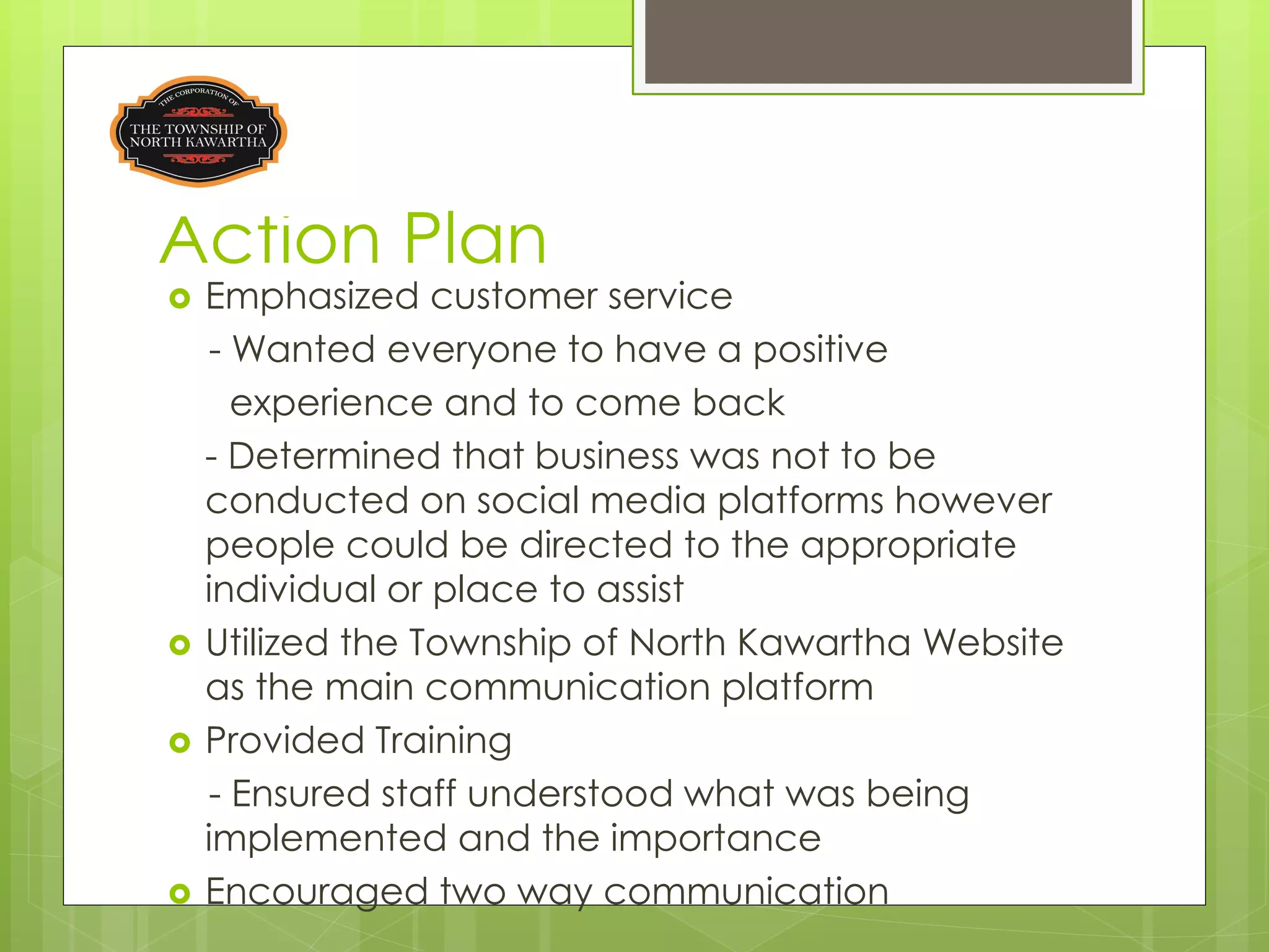 Action Plan
   Emphasized customer service
    - Wanted everyone to have a positive
      experience and to come back
    - Determined that business was not to be
    conducted on social media platforms however
    people could be directed to the appropriate
    individual or place to assist
   Utilized the Township of North Kawartha Website
    as the main communication platform
   Provided Training
    - Ensured staff understood what was being
    implemented and the importance
   Encouraged two way communication
 