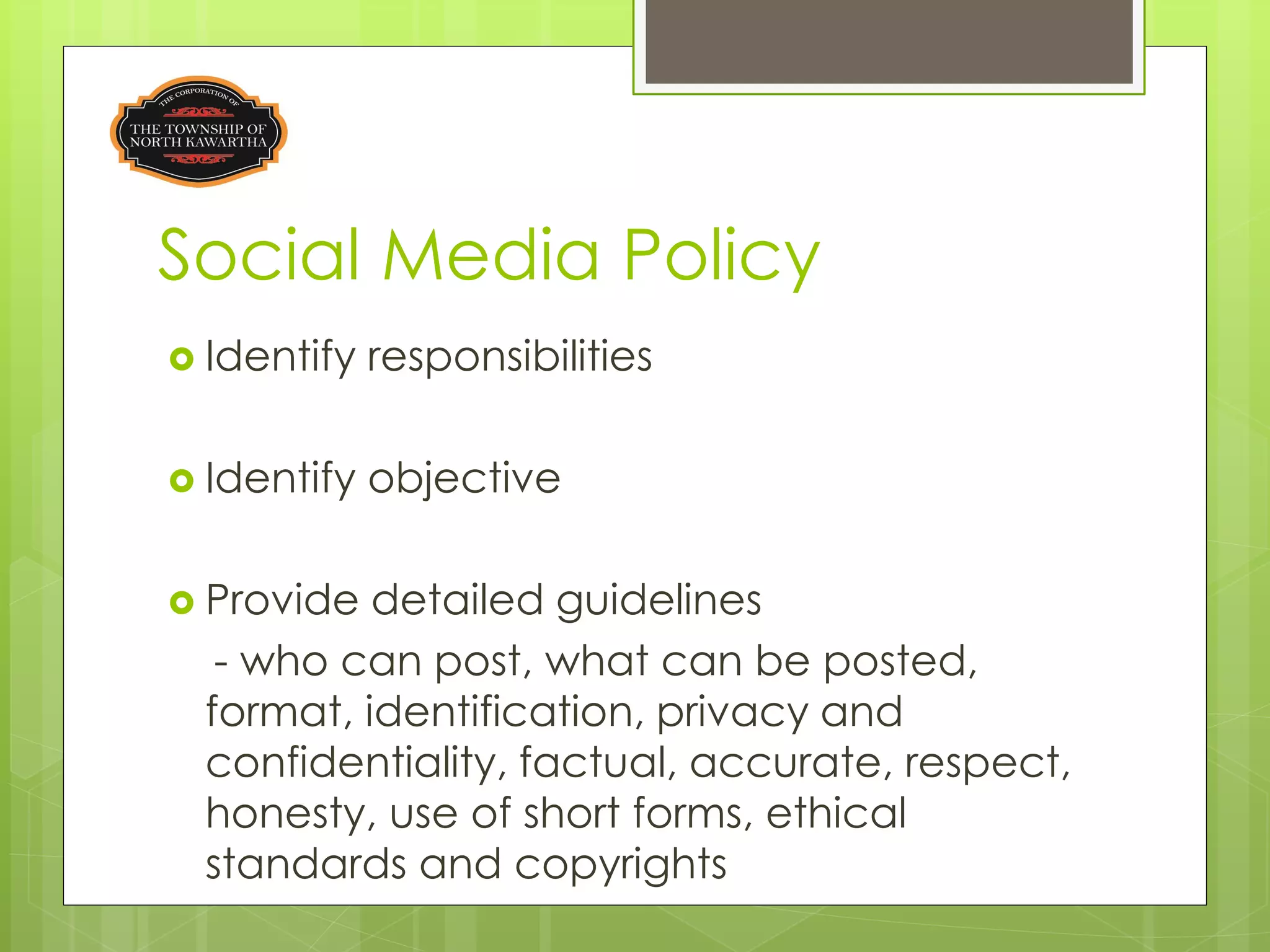 Social Media Policy
 Identify   responsibilities

 Identify   objective

 Provide  detailed guidelines
   - who can post, what can be posted,
  format, identification, privacy and
  confidentiality, factual, accurate, respect,
  honesty, use of short forms, ethical
  standards and copyrights
 