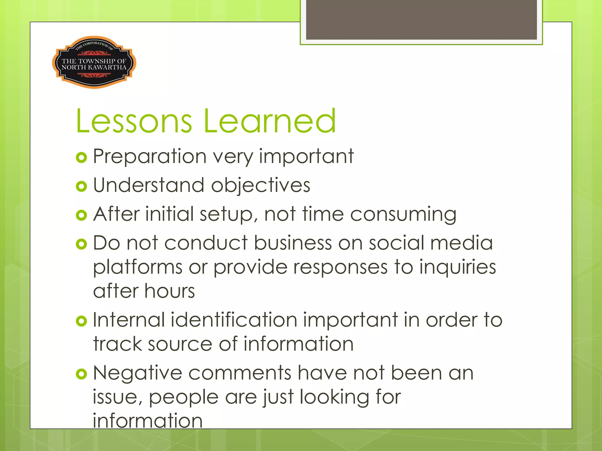Lessons Learned
 Preparation    very important
 Understand objectives
 After initial setup, not time consuming
 Do not conduct business on social media
  platforms or provide responses to inquiries
  after hours
 Internal identification important in order to
  track source of information
 Negative comments have not been an
  issue, people are just looking for
  information
 
