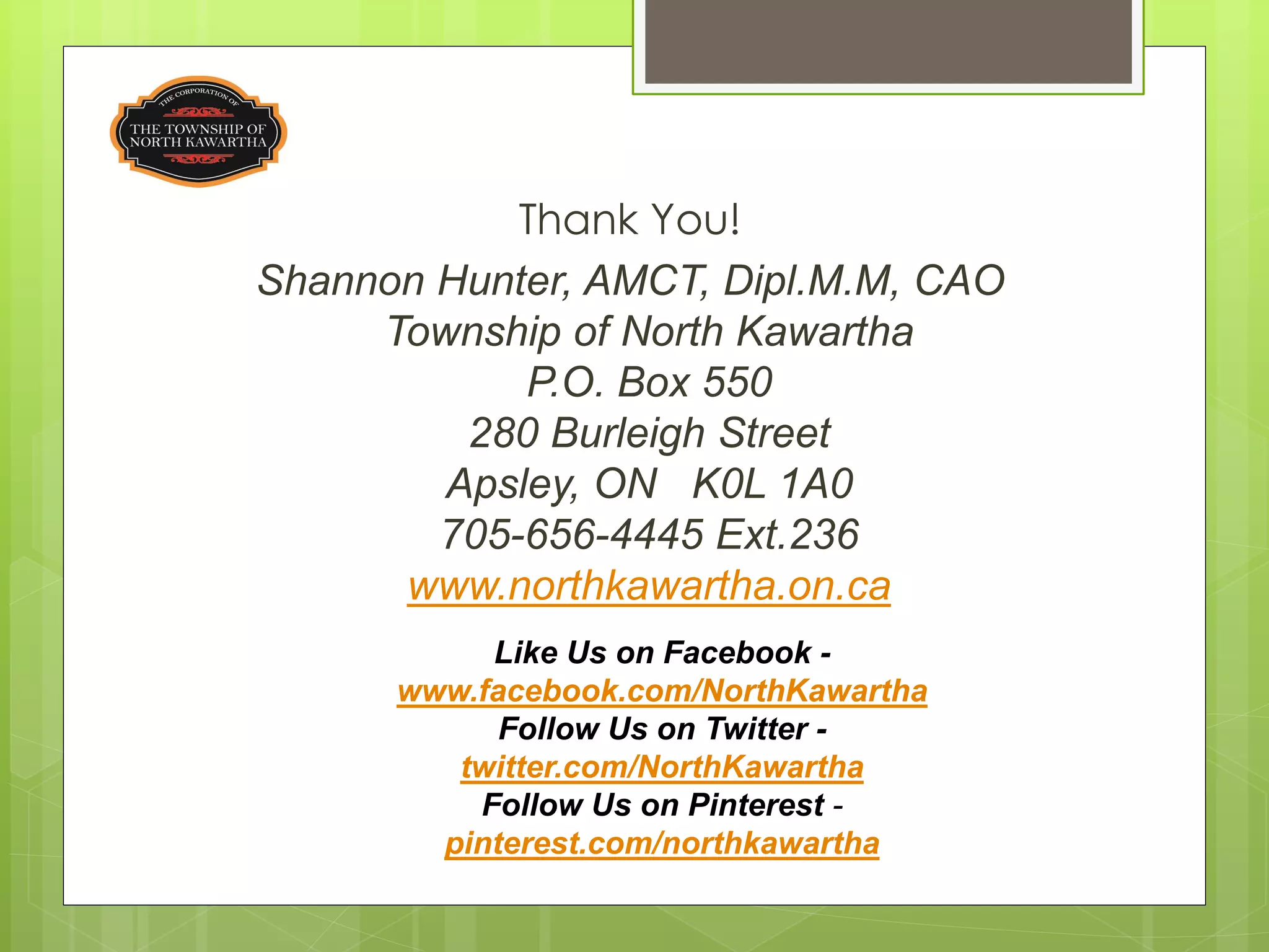 Thank You!
Shannon Hunter, AMCT, Dipl.M.M, CAO
     Township of North Kawartha
            P.O. Box 550
         280 Burleigh Street
        Apsley, ON K0L 1A0
        705-656-4445 Ext.236
      www.northkawartha.on.ca
           Like Us on Facebook -
      www.facebook.com/NorthKawartha
            Follow Us on Twitter -
         twitter.com/NorthKawartha
          Follow Us on Pinterest -
        pinterest.com/northkawartha
 