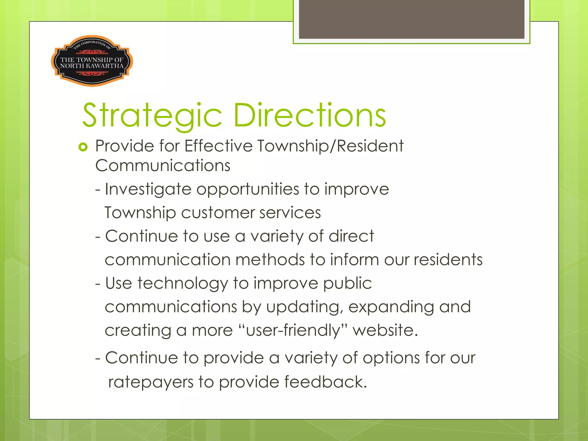Strategic Directions
   Provide for Effective Township/Resident
    Communications
    - Investigate opportunities to improve
      Township customer services
    - Continue to use a variety of direct
      communication methods to inform our residents
    - Use technology to improve public
      communications by updating, expanding and
      creating a more “user-friendly” website.
    - Continue to provide a variety of options for our
      ratepayers to provide feedback.
 