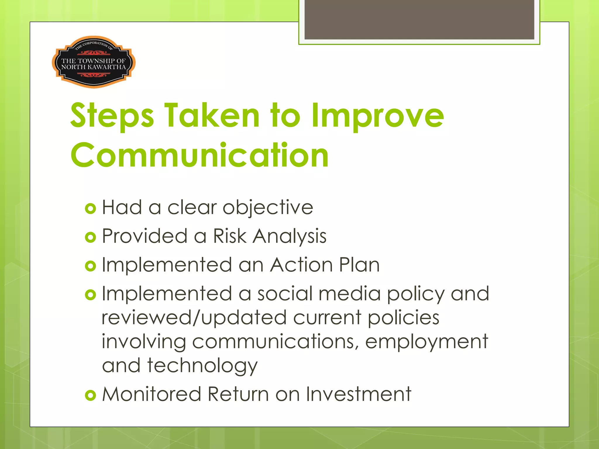 Steps Taken to Improve
Communication
 Had  a clear objective
 Provided a Risk Analysis
 Implemented an Action Plan
 Implemented a social media policy and
  reviewed/updated current policies
  involving communications, employment
  and technology
 Monitored Return on Investment
 