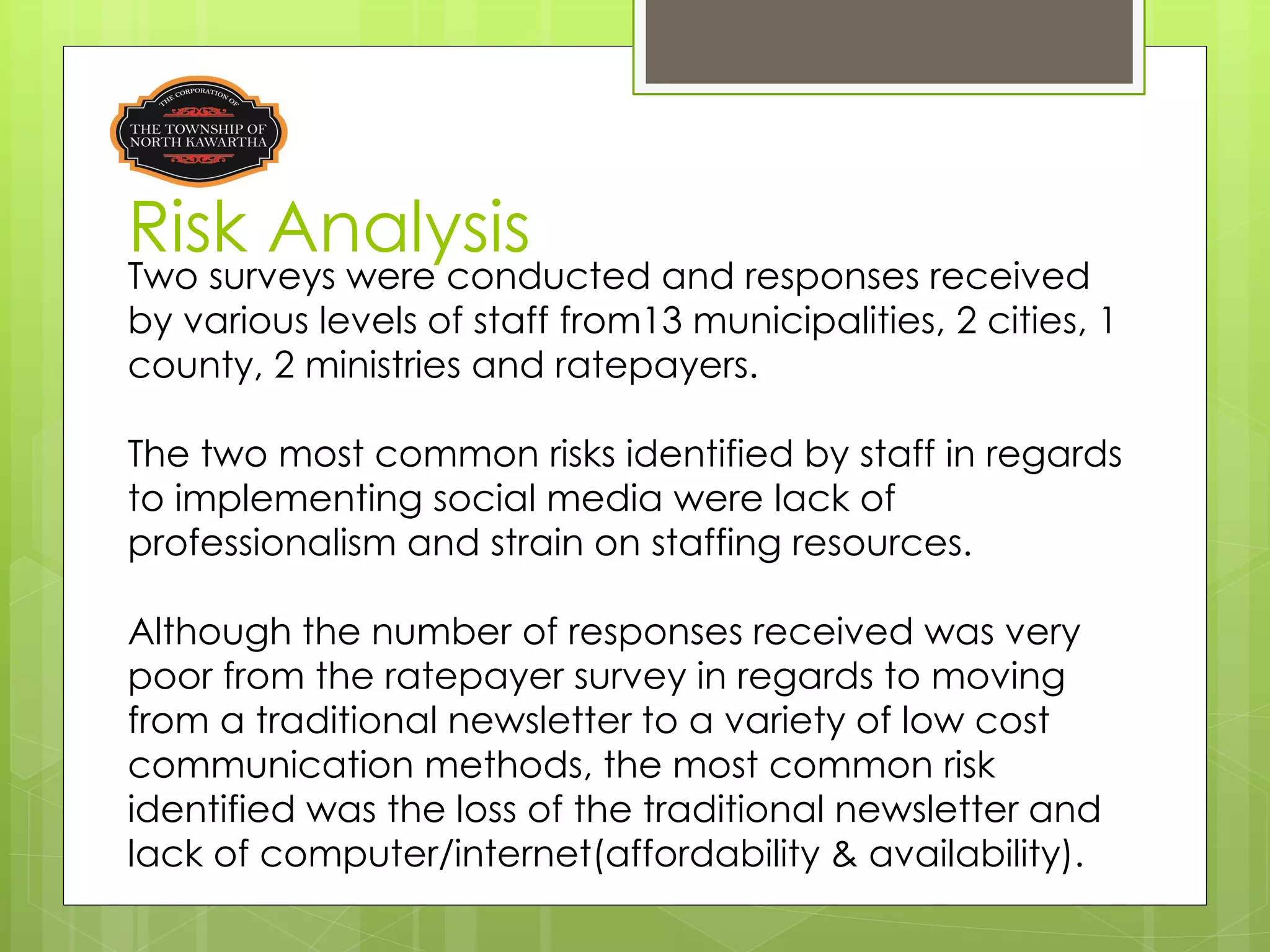 Risk Analysis
Two surveys were conducted and responses received
by various levels of staff from13 municipalities, 2 cities, 1
county, 2 ministries and ratepayers.

The two most common risks identified by staff in regards
to implementing social media were lack of
professionalism and strain on staffing resources.

Although the number of responses received was very
poor from the ratepayer survey in regards to moving
from a traditional newsletter to a variety of low cost
communication methods, the most common risk
identified was the loss of the traditional newsletter and
lack of computer/internet(affordability & availability).
 